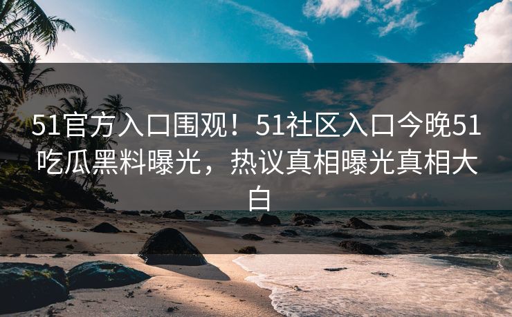 51官方入口围观！51社区入口今晚51吃瓜黑料曝光，热议真相曝光真相大白