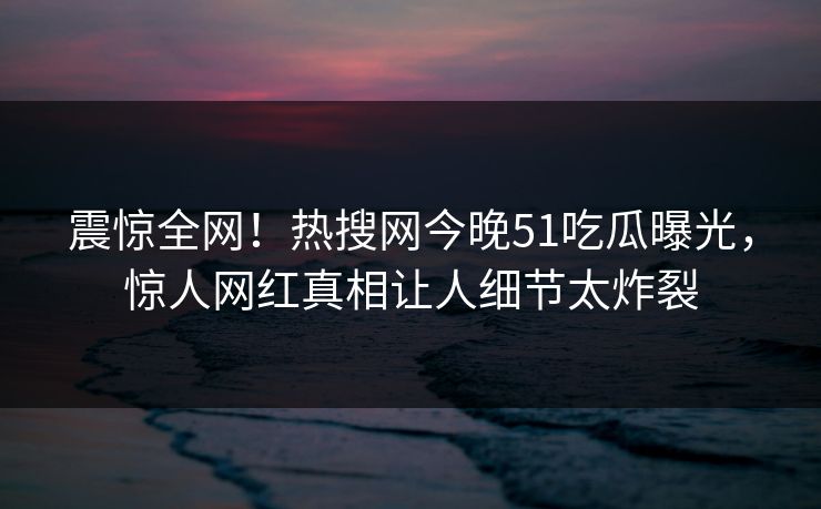 震惊全网！热搜网今晚51吃瓜曝光，惊人网红真相让人细节太炸裂