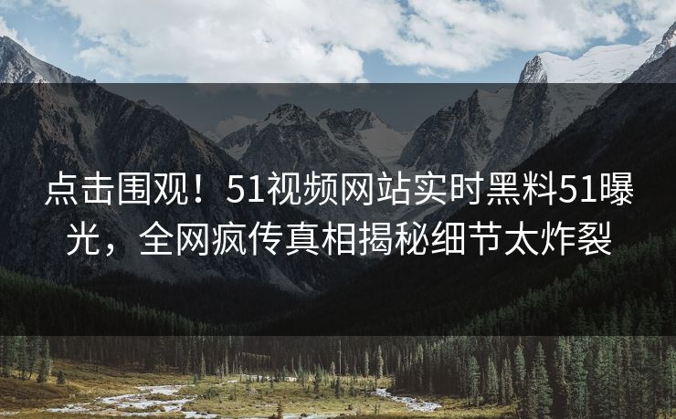 点击围观！51视频网站实时黑料51曝光，全网疯传真相揭秘细节太炸裂