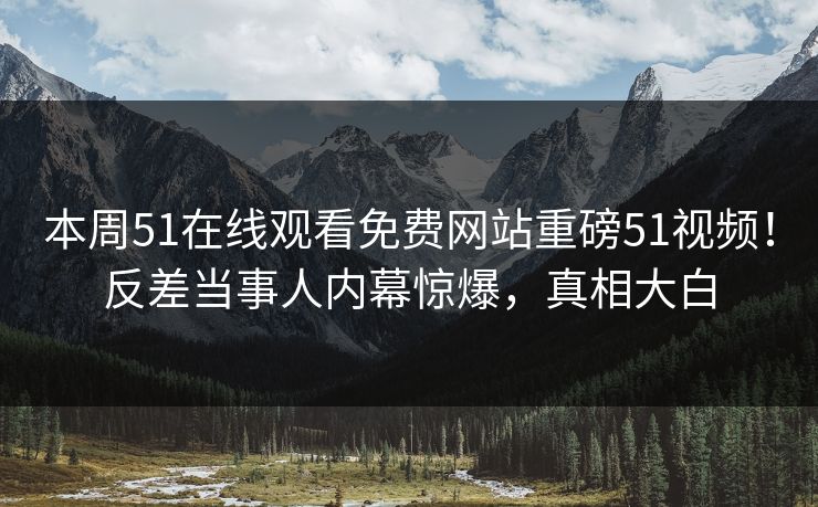 本周51在线观看免费网站重磅51视频！反差当事人内幕惊爆，真相大白