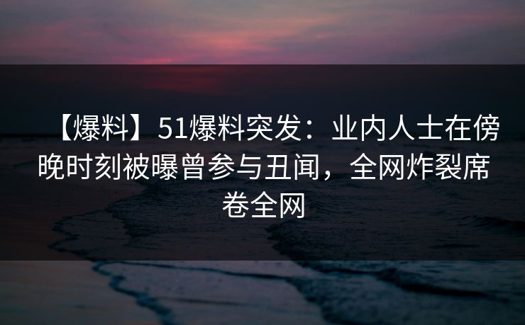 【爆料】51爆料突发:业内人士在傍晚时刻被曝曾参与丑闻,全网炸裂席卷全网