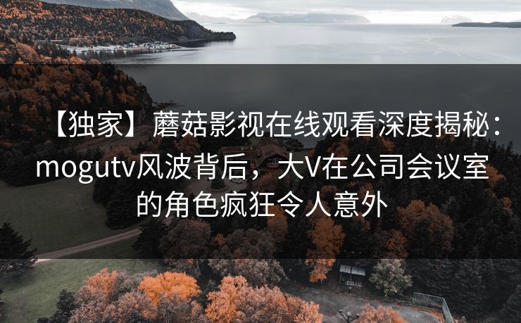 【独家】蘑菇影视在线观看深度揭秘：mogutv风波背后，大V在公司会议室的角色疯狂令人意外