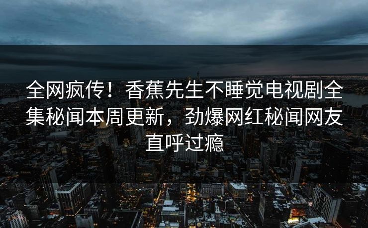 全网疯传！香蕉先生不睡觉电视剧全集秘闻本周更新，劲爆网红秘闻网友直呼过瘾