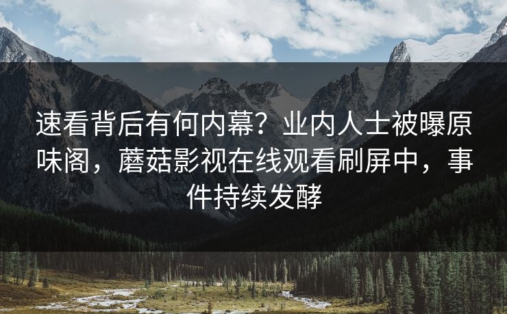 速看背后有何内幕？业内人士被曝原味阁，蘑菇影视在线观看刷屏中，事件持续发酵