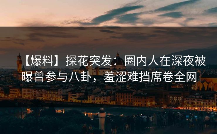 【爆料】探花突发：圈内人在深夜被曝曾参与八卦，羞涩难挡席卷全网