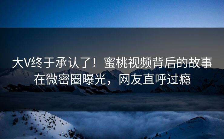 大V终于承认了！蜜桃视频背后的故事在微密圈曝光，网友直呼过瘾