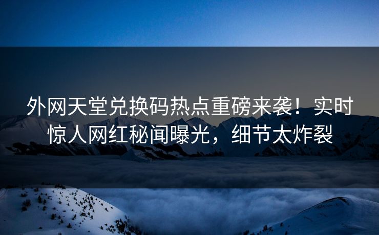 外网天堂兑换码热点重磅来袭！实时惊人网红秘闻曝光，细节太炸裂