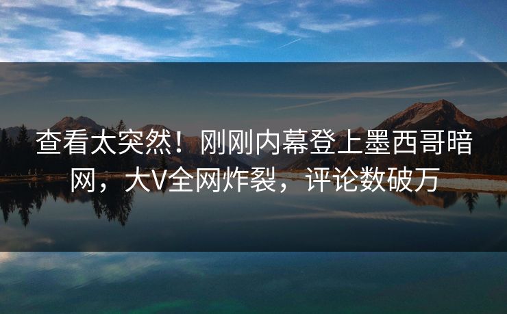 查看太突然！刚刚内幕登上墨西哥暗网，大V全网炸裂，评论数破万