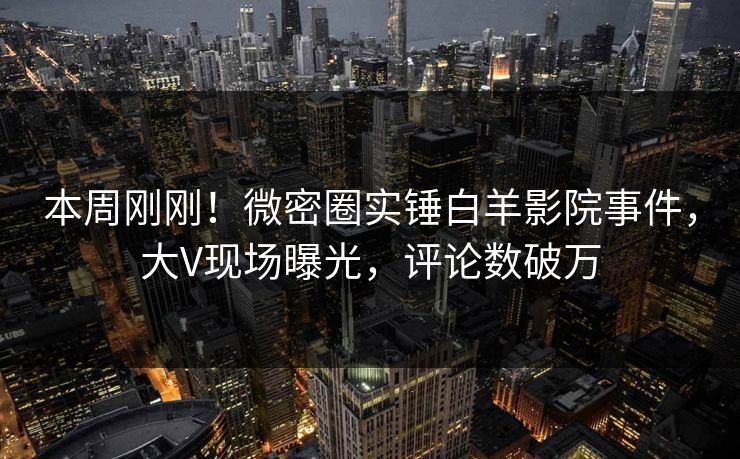 本周刚刚！微密圈实锤白羊影院事件，大V现场曝光，评论数破万