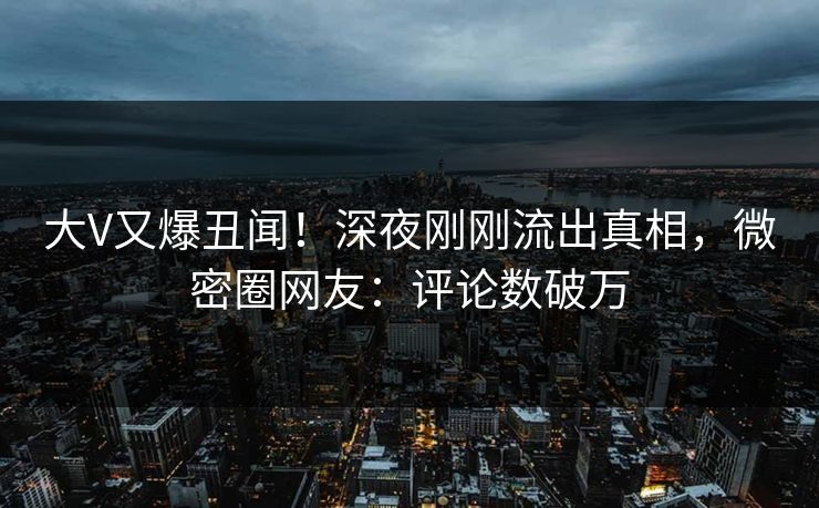 大V又爆丑闻！深夜刚刚流出真相，微密圈网友：评论数破万