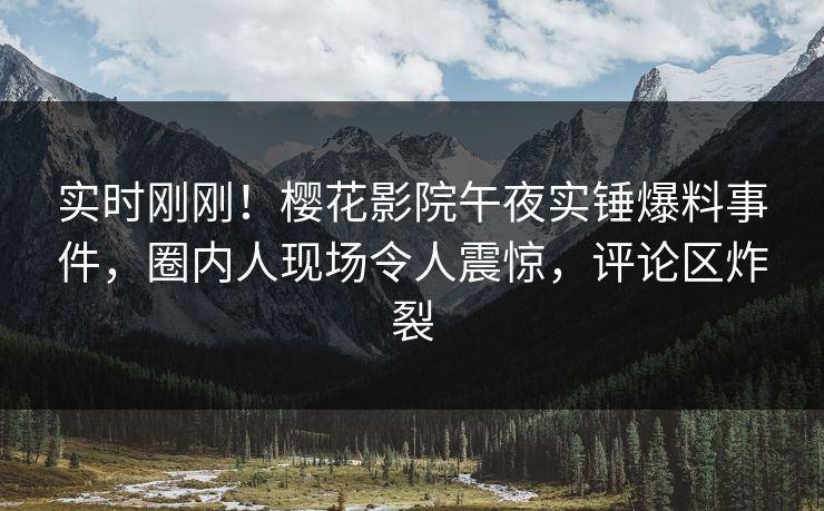 实时刚刚！樱花影院午夜实锤爆料事件，圈内人现场令人震惊，评论区炸裂