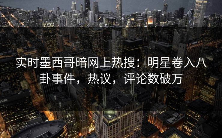 实时墨西哥暗网上热搜：明星卷入八卦事件，热议，评论数破万
