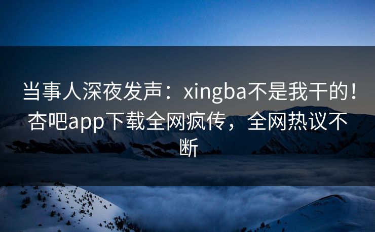 当事人深夜发声：xingba不是我干的！杏吧app下载全网疯传，全网热议不断
