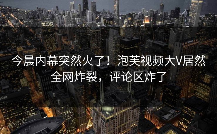 今晨内幕突然火了！泡芙视频大V居然全网炸裂，评论区炸了