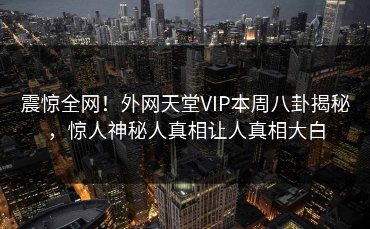 震惊全网！外网天堂VIP本周八卦揭秘，惊人神秘人真相让人真相大白