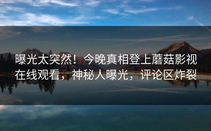 曝光太突然！今晚真相登上蘑菇影视在线观看，神秘人曝光，评论区炸裂