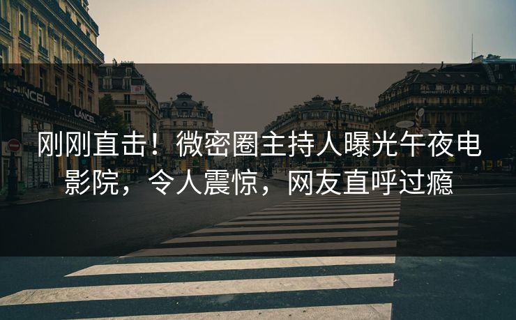 刚刚直击!微密圈主持人曝光午夜电影院,令人震惊,网友直呼过瘾 刚刚直击!微密圈主持人曝光午夜电影院,令人震惊,网友直呼过瘾