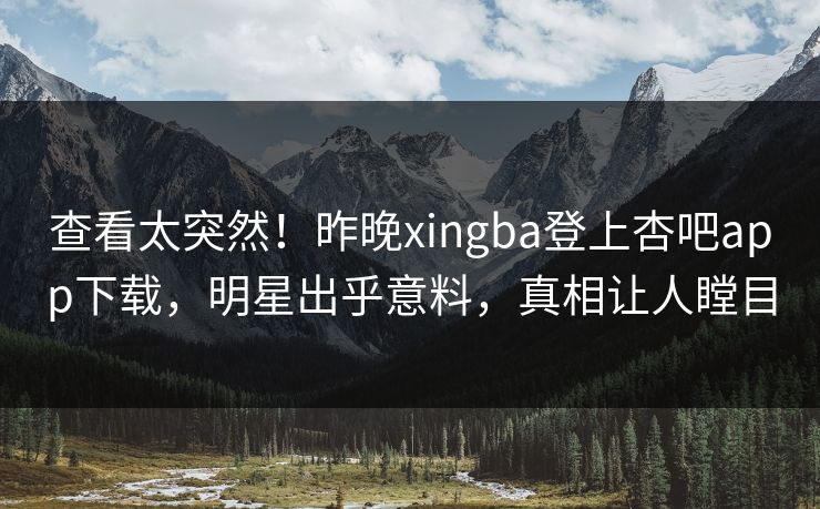 查看太突然！昨晚xingba登上杏吧app下载，明星出乎意料，真相让人瞠目