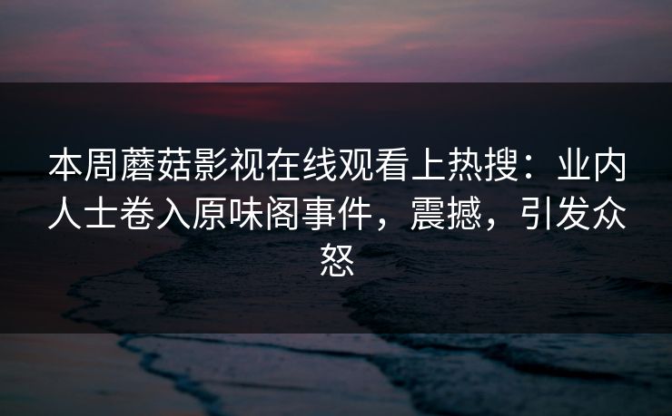 本周蘑菇影视在线观看上热搜：业内人士卷入原味阁事件，震撼，引发众怒