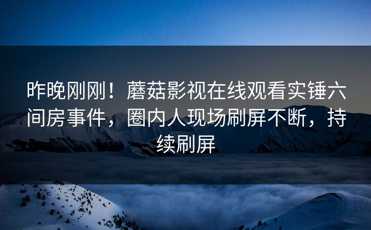 昨晚刚刚!蘑菇影视在线观看实锤六间房事件,圈内人现场刷屏不断,持续刷屏 昨晚刚刚!蘑菇影视在线观看实锤六间房事件,圈内人现场刷屏不断,持续刷屏