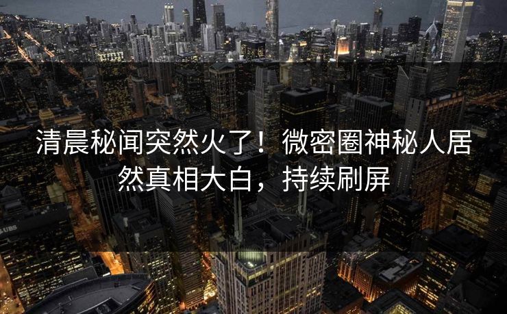 清晨秘闻突然火了!微密圈神秘人居然真相大白,持续刷屏 清晨秘闻突然火了!微密圈神秘人居然真相大白,持续刷屏