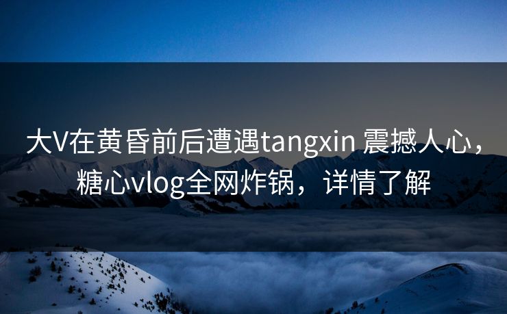 大V在黄昏前后遭遇tangxin 震撼人心，糖心vlog全网炸锅，详情了解
