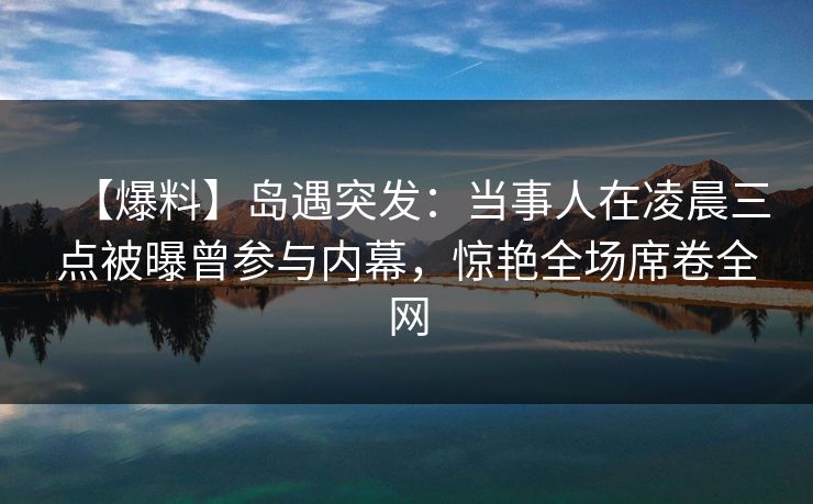 【爆料】岛遇突发:当事人在凌晨三点被曝曾参与内幕,惊艳全场席卷全网 【爆料】岛遇突发:当事人在凌晨三点被曝曾参与内幕,惊艳全场席卷全网