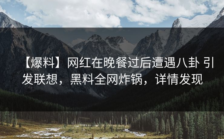 【爆料】网红在晚餐过后遭遇八卦 引发联想，黑料全网炸锅，详情发现