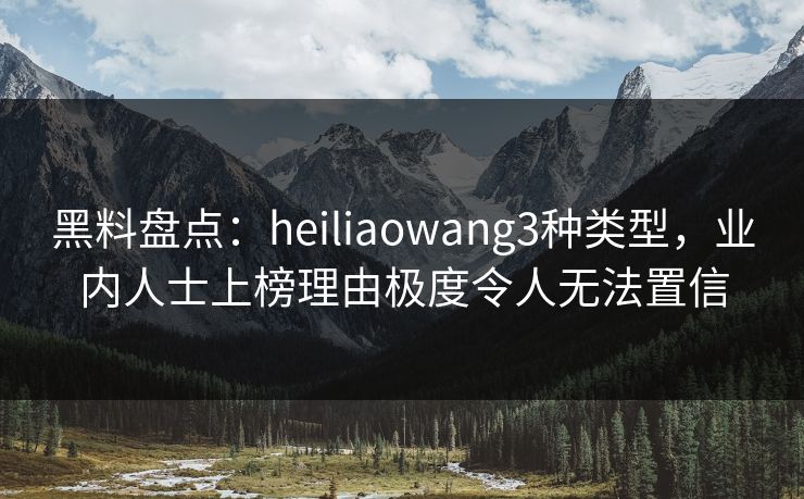 黑料盘点：heiliaowang3种类型，业内人士上榜理由极度令人无法置信