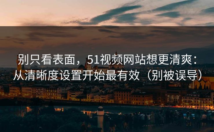 别只看表面，51视频网站想更清爽：从清晰度设置开始最有效（别被误导）