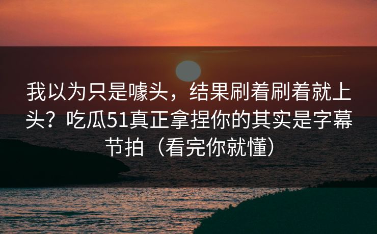 我以为只是噱头，结果刷着刷着就上头？吃瓜51真正拿捏你的其实是字幕节拍（看完你就懂）