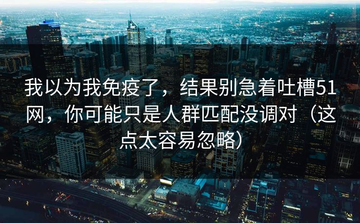 我以为我免疫了，结果别急着吐槽51网，你可能只是人群匹配没调对（这点太容易忽略）