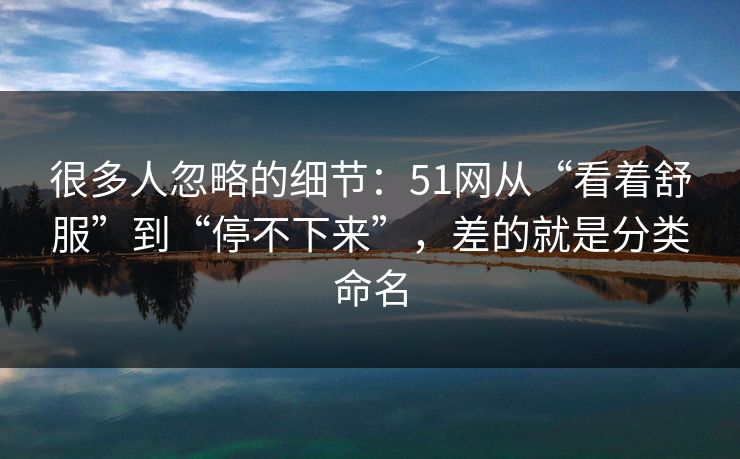 很多人忽略的细节：51网从“看着舒服”到“停不下来”，差的就是分类命名