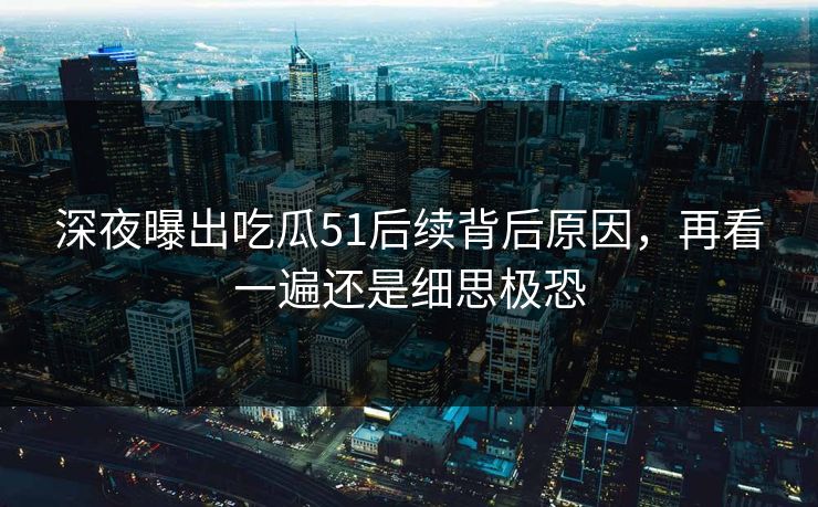 深夜曝出吃瓜51后续背后原因，再看一遍还是细思极恐